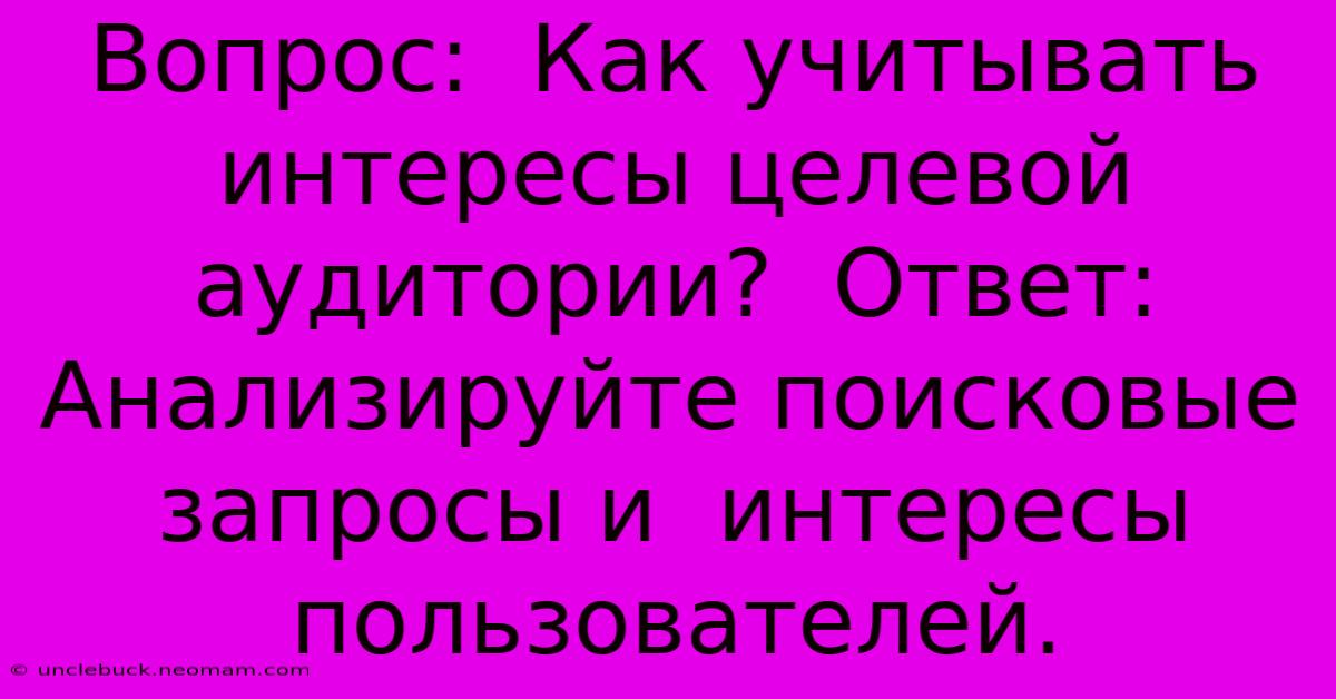 Вопрос:  Как Учитывать Интересы Целевой Аудитории?  Ответ:  Анализируйте Поисковые Запросы И  Интересы Пользователей.