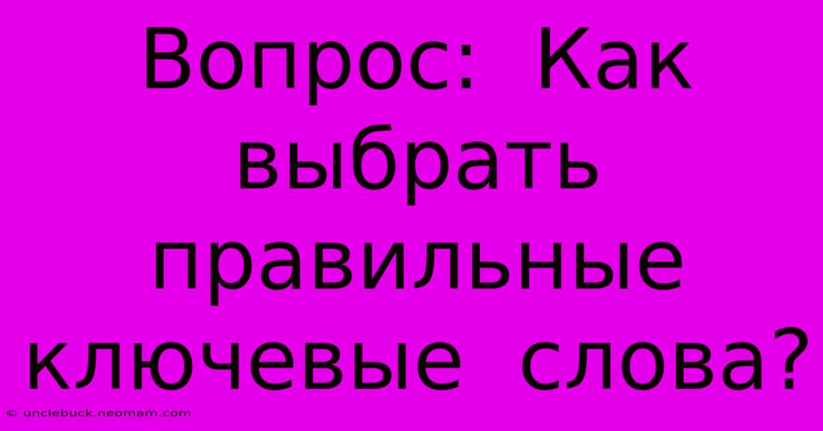 Вопрос:  Как  Выбрать  Правильные  Ключевые  Слова?