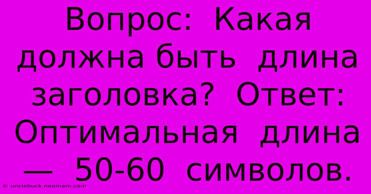 Вопрос:  Какая  Должна Быть  Длина  Заголовка?  Ответ:  Оптимальная  Длина  —  50-60  Символов.