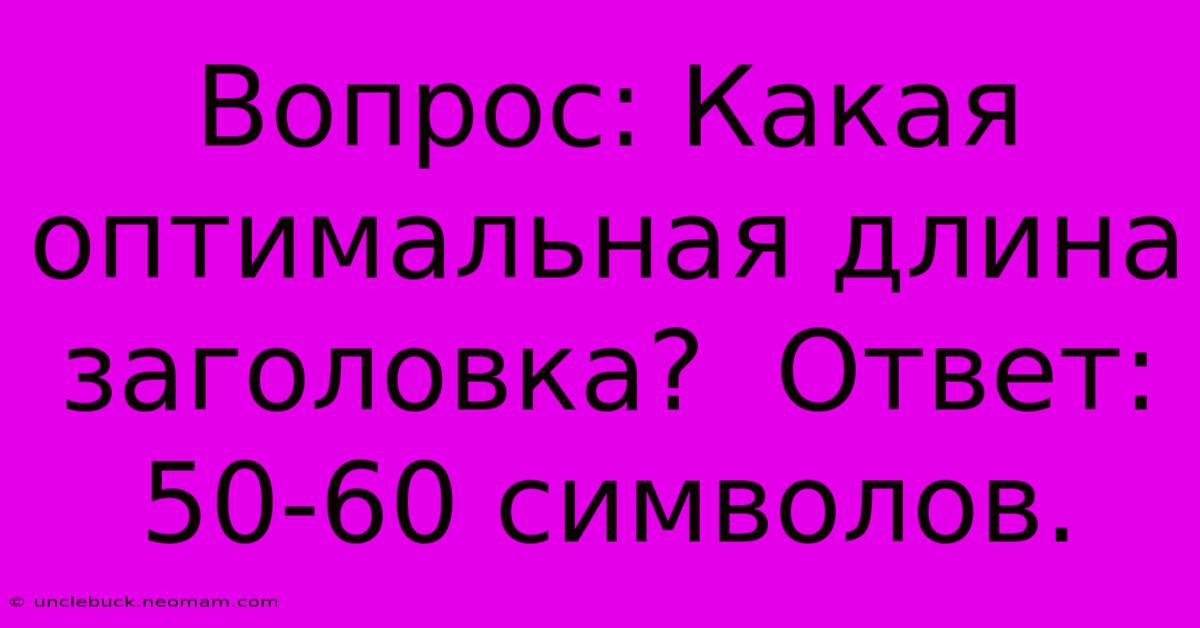 Вопрос: Какая Оптимальная Длина Заголовка?  Ответ: 50-60 Символов.