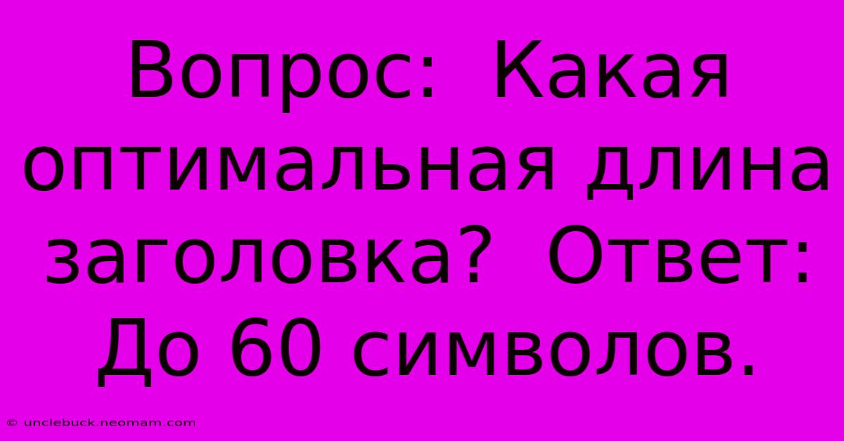 Вопрос:  Какая Оптимальная Длина Заголовка?  Ответ:  До 60 Символов.