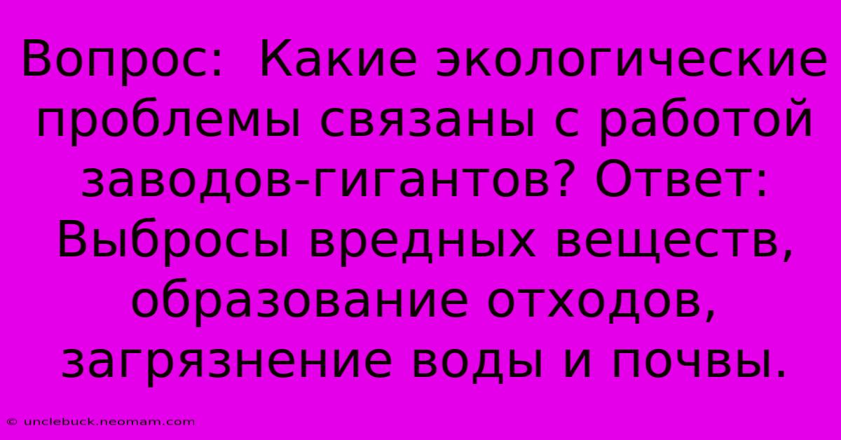 Вопрос:  Какие Экологические Проблемы Связаны С Работой Заводов-гигантов? Ответ:  Выбросы Вредных Веществ,  Образование Отходов,  Загрязнение Воды И Почвы.