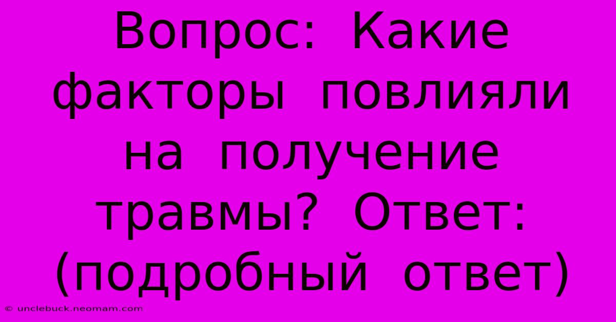 Вопрос:  Какие  Факторы  Повлияли  На  Получение  Травмы?  Ответ: (подробный  Ответ)