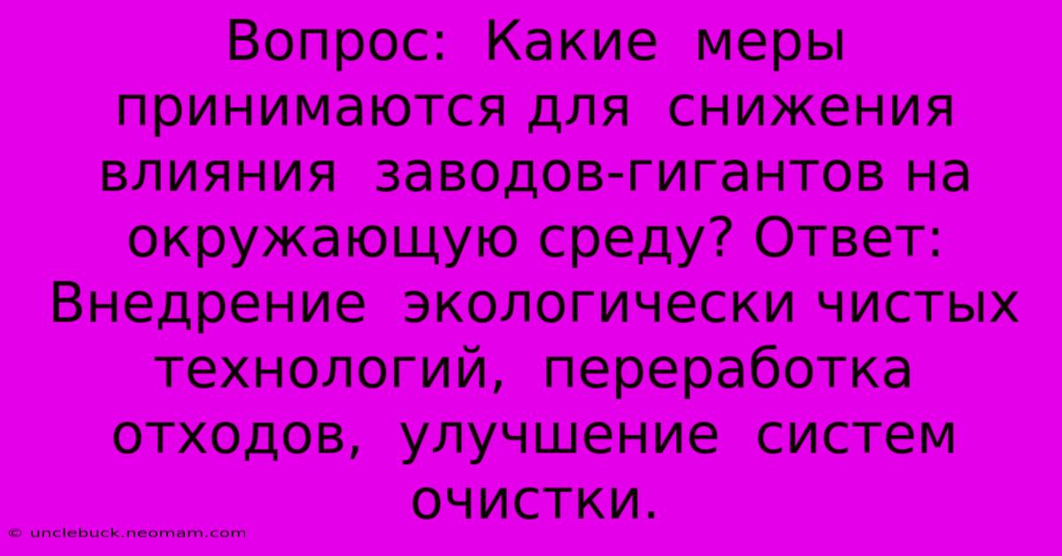 Вопрос:  Какие  Меры  Принимаются Для  Снижения  Влияния  Заводов-гигантов На Окружающую Среду? Ответ:  Внедрение  Экологически Чистых Технологий,  Переработка Отходов,  Улучшение  Систем  Очистки.