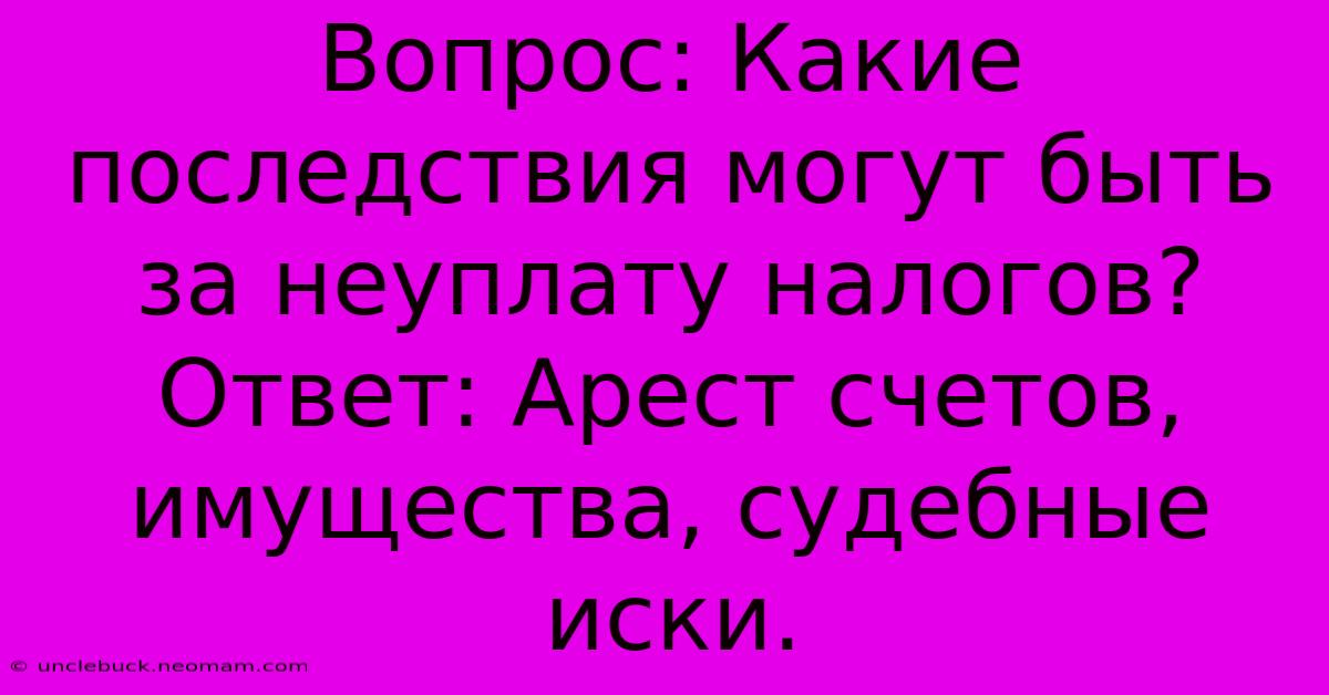 Вопрос: Какие Последствия Могут Быть За Неуплату Налогов? Ответ: Арест Счетов, Имущества, Судебные Иски.