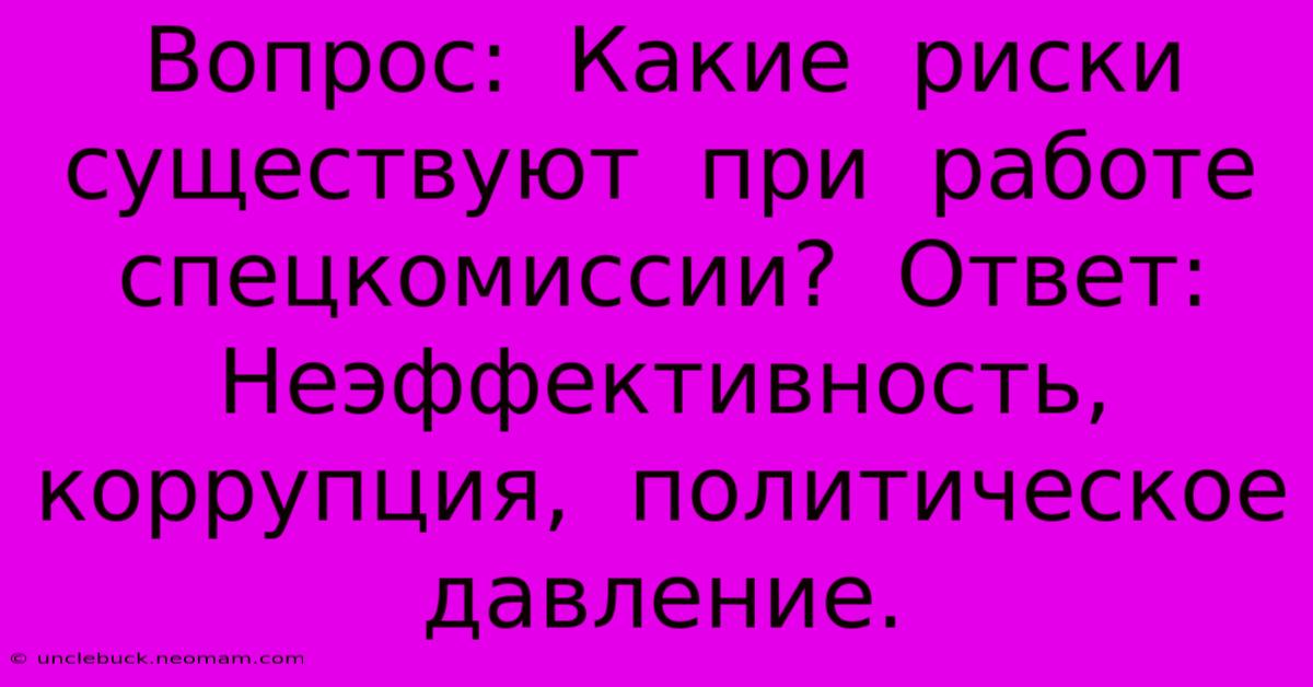 Вопрос:  Какие  Риски  Существуют  При  Работе  Спецкомиссии?  Ответ:  Неэффективность,  Коррупция,  Политическое  Давление.