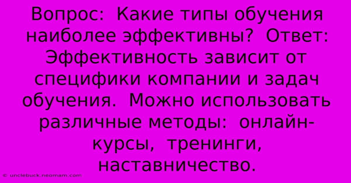 Вопрос:  Какие Типы Обучения Наиболее Эффективны?  Ответ:  Эффективность Зависит От Специфики Компании И Задач Обучения.  Можно Использовать Различные Методы:  Онлайн-курсы,  Тренинги,  Наставничество.