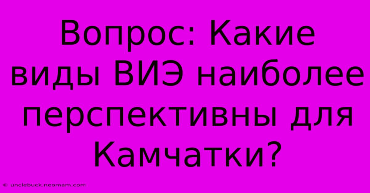 Вопрос: Какие Виды ВИЭ Наиболее Перспективны Для Камчатки?