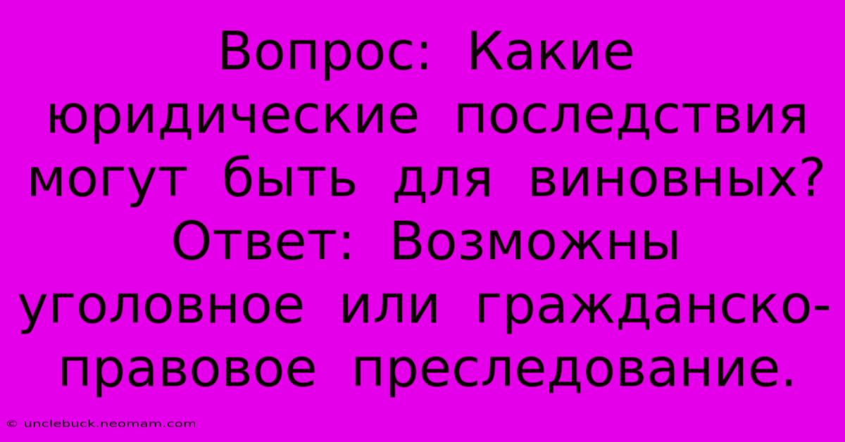 Вопрос:  Какие  Юридические  Последствия  Могут  Быть  Для  Виновных?  Ответ:  Возможны  Уголовное  Или  Гражданско-правовое  Преследование.