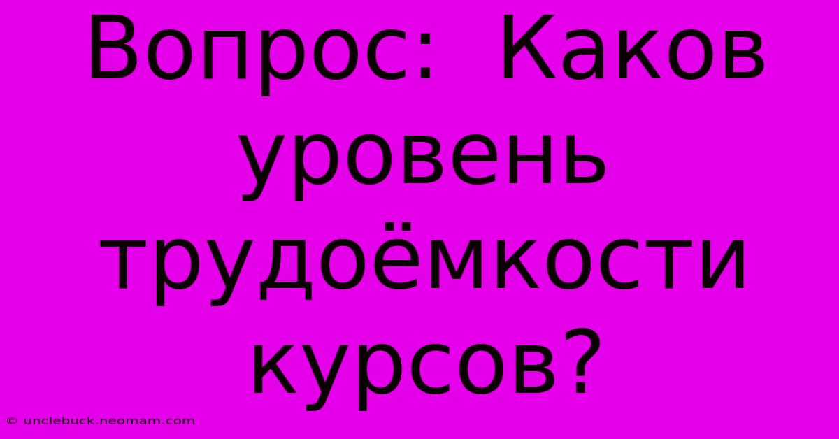 Вопрос:  Каков  Уровень  Трудоёмкости  Курсов?