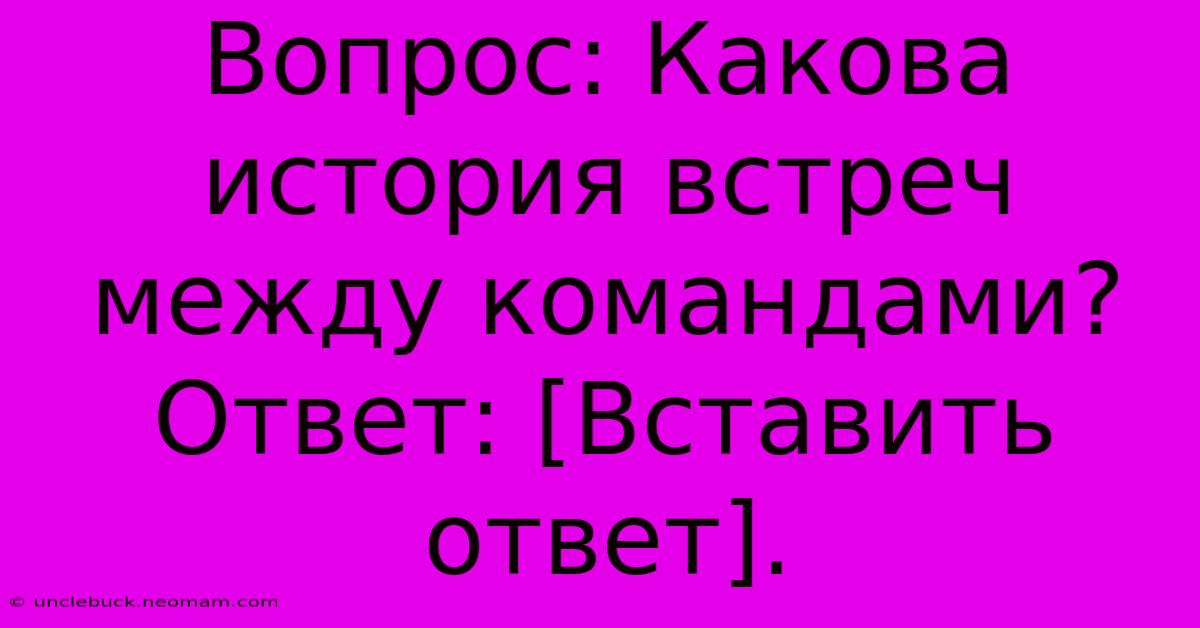 Вопрос: Какова История Встреч Между Командами?  Ответ: [Вставить Ответ].