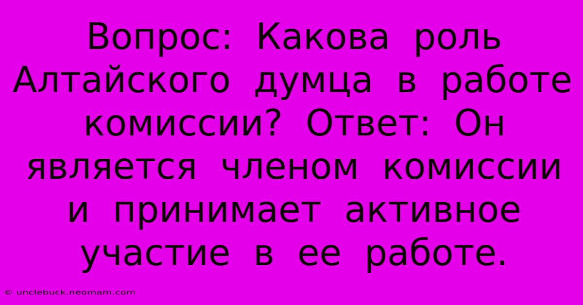 Вопрос:  Какова  Роль  Алтайского  Думца  В  Работе  Комиссии?  Ответ:  Он  Является  Членом  Комиссии  И  Принимает  Активное  Участие  В  Ее  Работе.