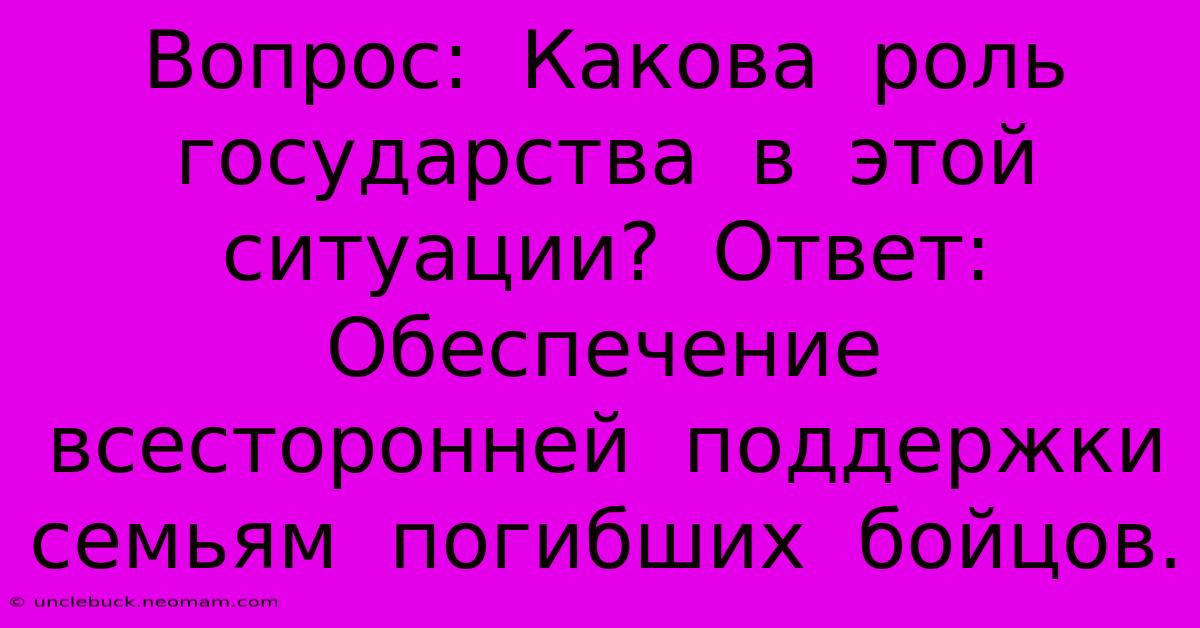 Вопрос:  Какова  Роль  Государства  В  Этой  Ситуации?  Ответ:  Обеспечение  Всесторонней  Поддержки  Семьям  Погибших  Бойцов.