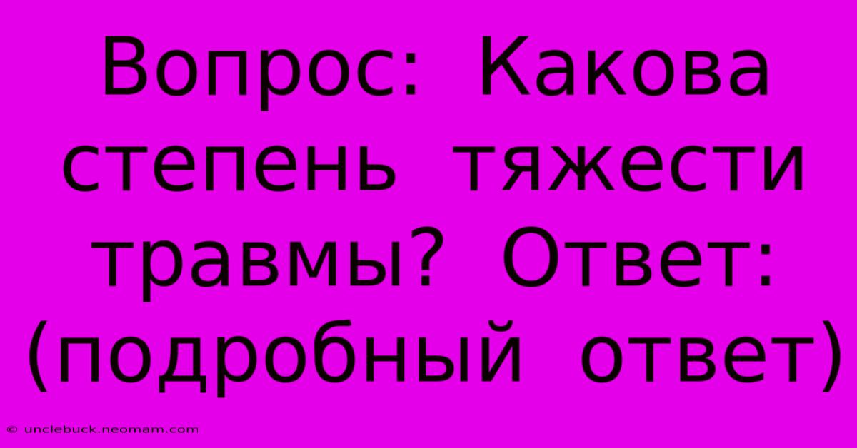 Вопрос:  Какова  Степень  Тяжести  Травмы?  Ответ: (подробный  Ответ)