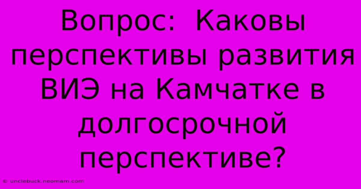 Вопрос:  Каковы Перспективы Развития ВИЭ На Камчатке В Долгосрочной Перспективе?