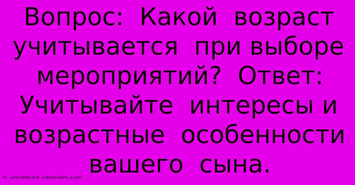 Вопрос:  Какой  Возраст  Учитывается  При Выборе  Мероприятий?  Ответ:  Учитывайте  Интересы И  Возрастные  Особенности  Вашего  Сына.