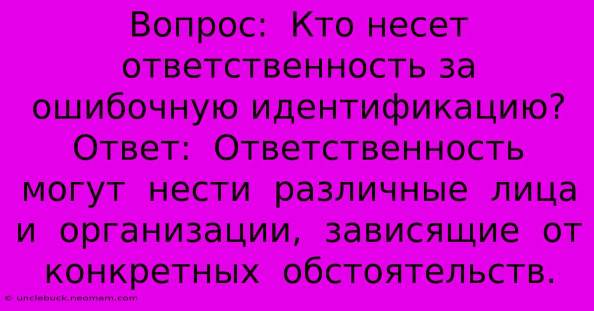 Вопрос:  Кто Несет Ответственность За Ошибочную Идентификацию?  Ответ:  Ответственность  Могут  Нести  Различные  Лица  И  Организации,  Зависящие  От  Конкретных  Обстоятельств.