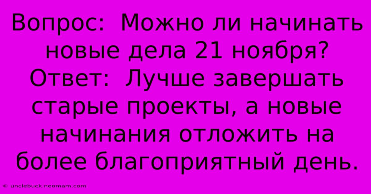 Вопрос:  Можно Ли Начинать Новые Дела 21 Ноября?  Ответ:  Лучше Завершать Старые Проекты, А Новые Начинания Отложить На Более Благоприятный День.