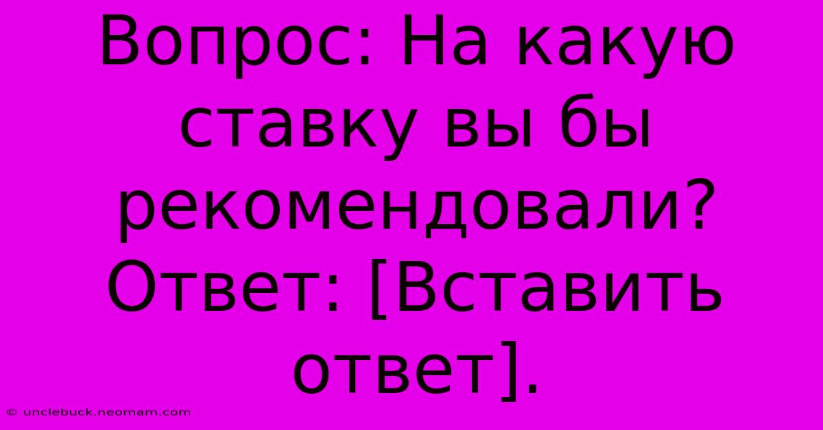 Вопрос: На Какую Ставку Вы Бы Рекомендовали?  Ответ: [Вставить Ответ].