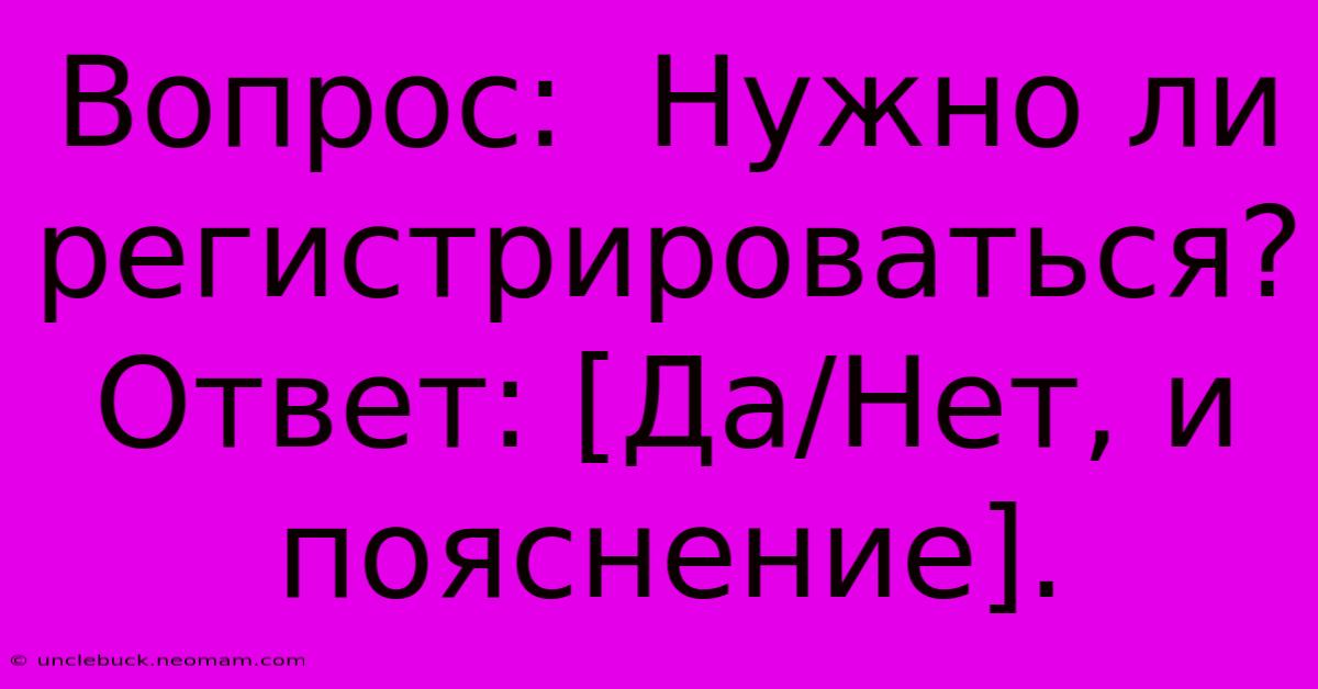 Вопрос:  Нужно Ли Регистрироваться? Ответ: [Да/Нет, И Пояснение].