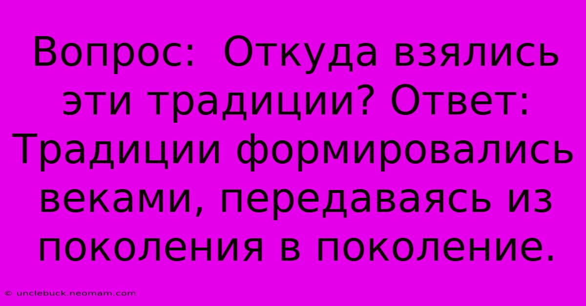 Вопрос:  Откуда Взялись Эти Традиции? Ответ:  Традиции Формировались Веками, Передаваясь Из Поколения В Поколение.