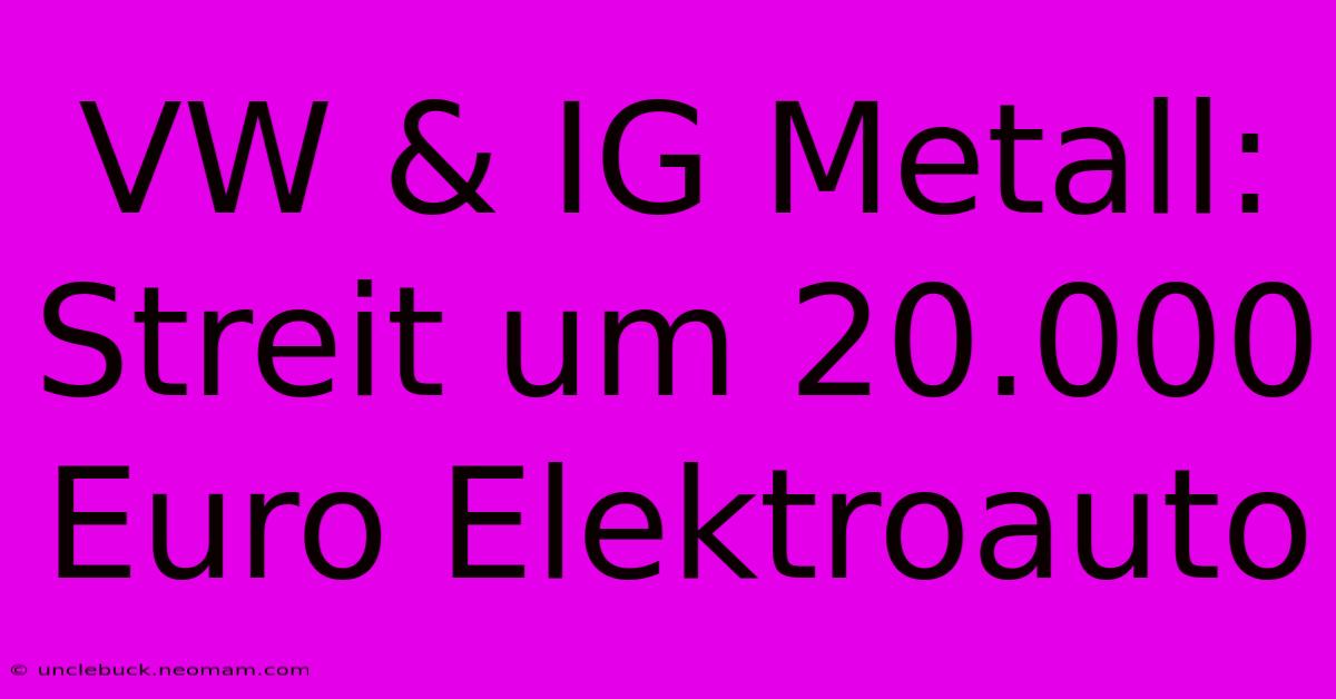 VW & IG Metall: Streit Um 20.000 Euro Elektroauto