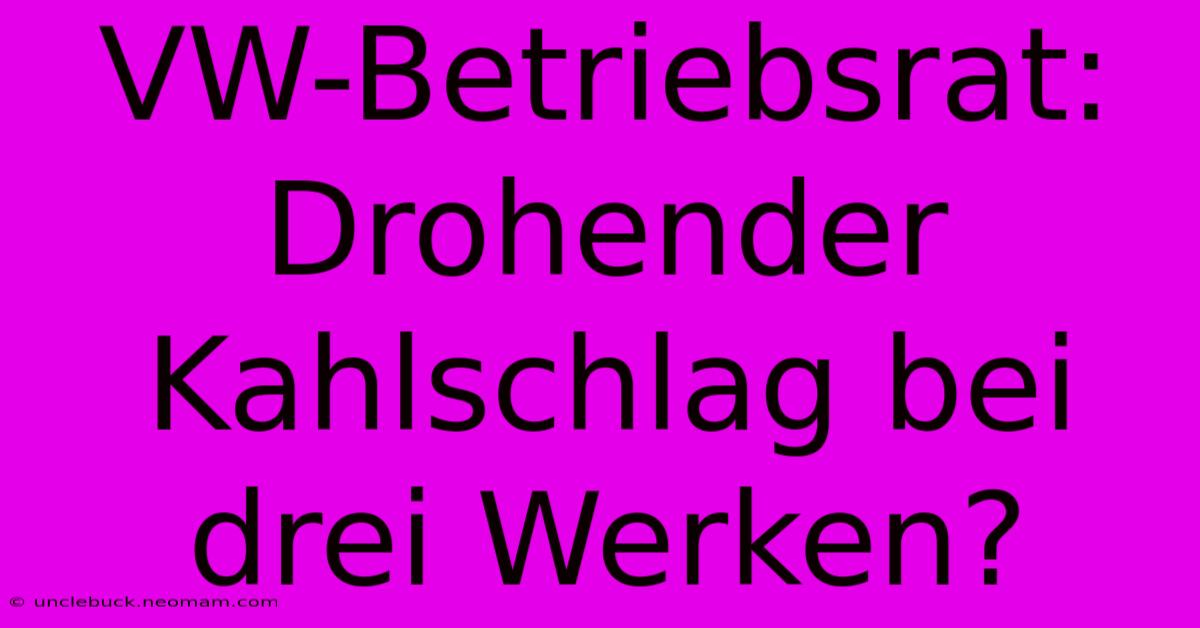 VW-Betriebsrat: Drohender Kahlschlag Bei Drei Werken?