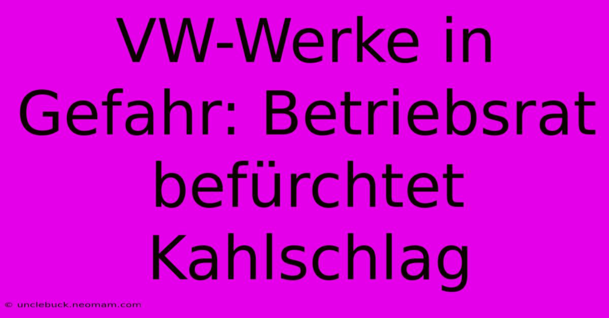 VW-Werke In Gefahr: Betriebsrat Befürchtet Kahlschlag