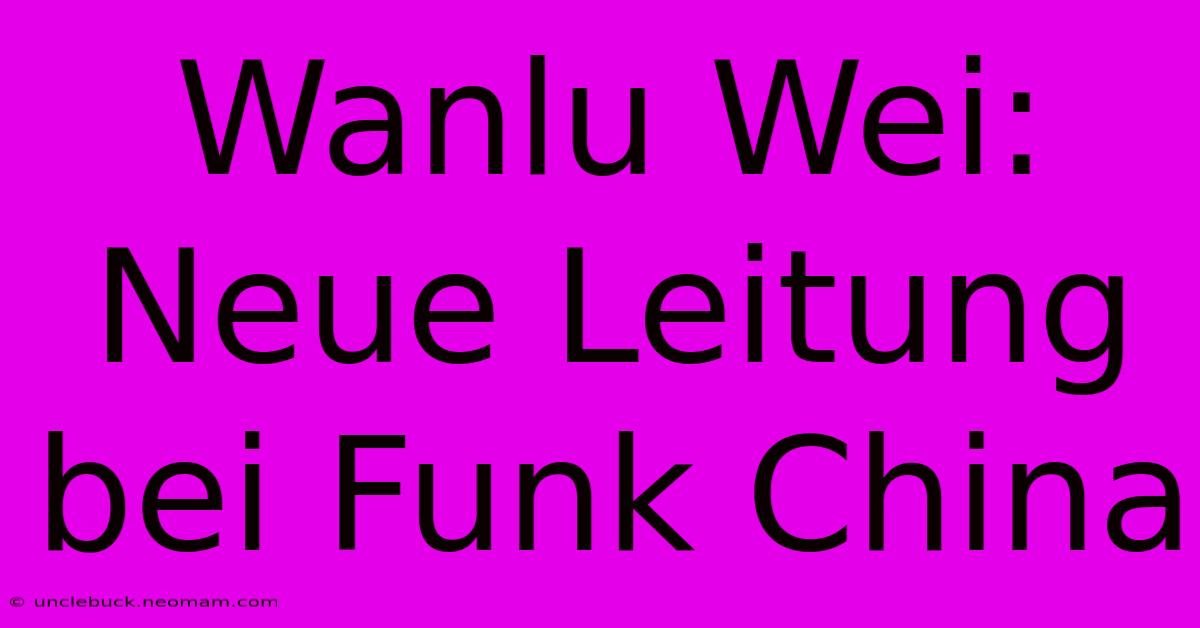 Wanlu Wei: Neue Leitung Bei Funk China 