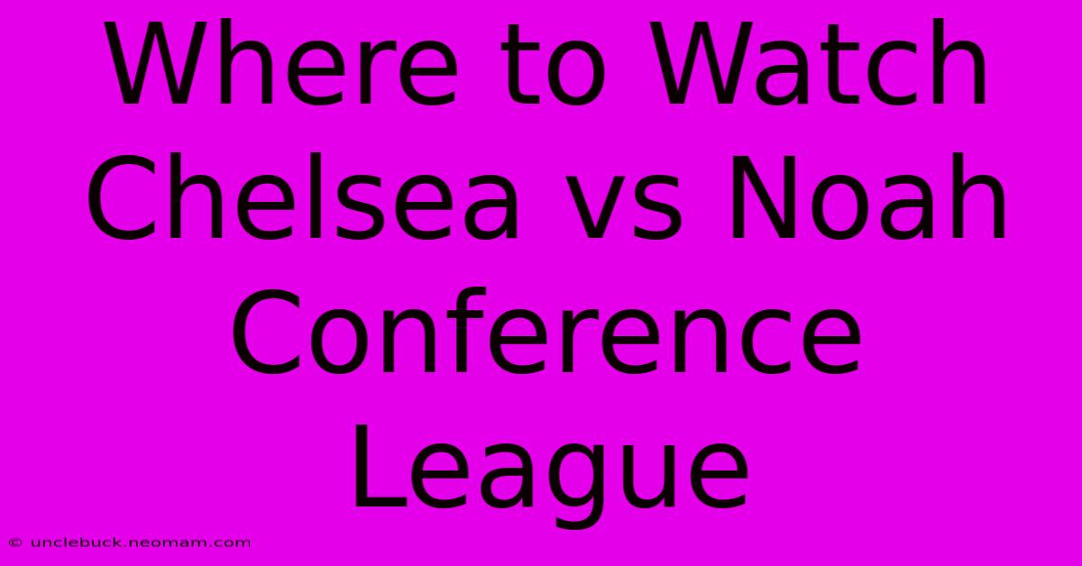 Where To Watch Chelsea Vs Noah Conference League