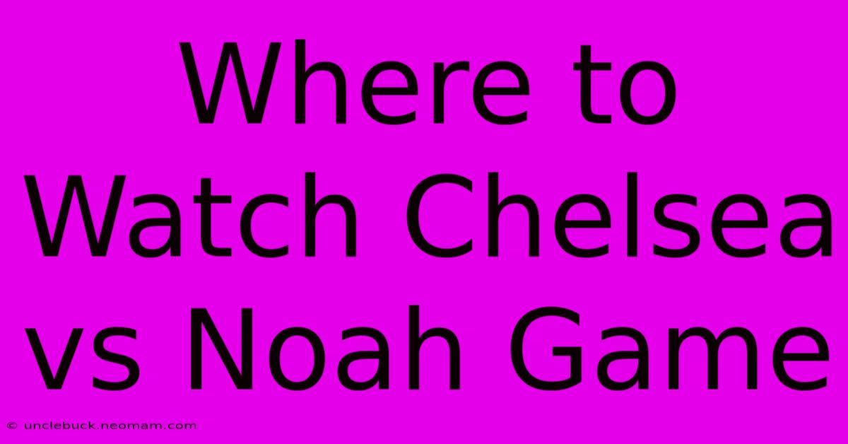 Where To Watch Chelsea Vs Noah Game