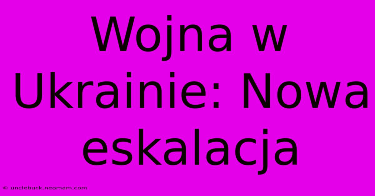 Wojna W Ukrainie: Nowa Eskalacja