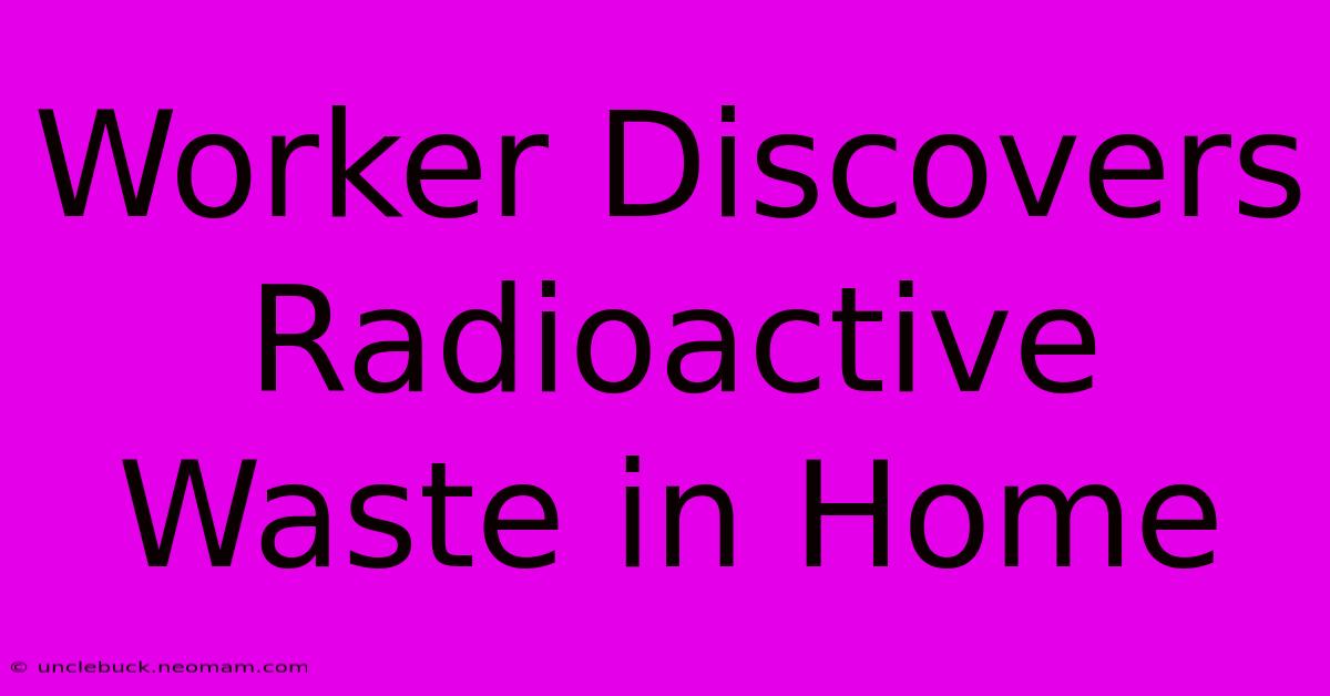 Worker Discovers Radioactive Waste In Home