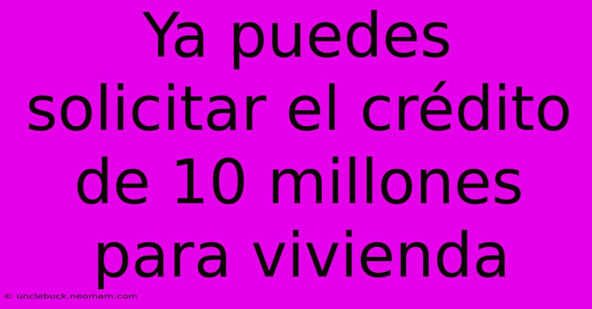 Ya Puedes Solicitar El Crédito De 10 Millones Para Vivienda